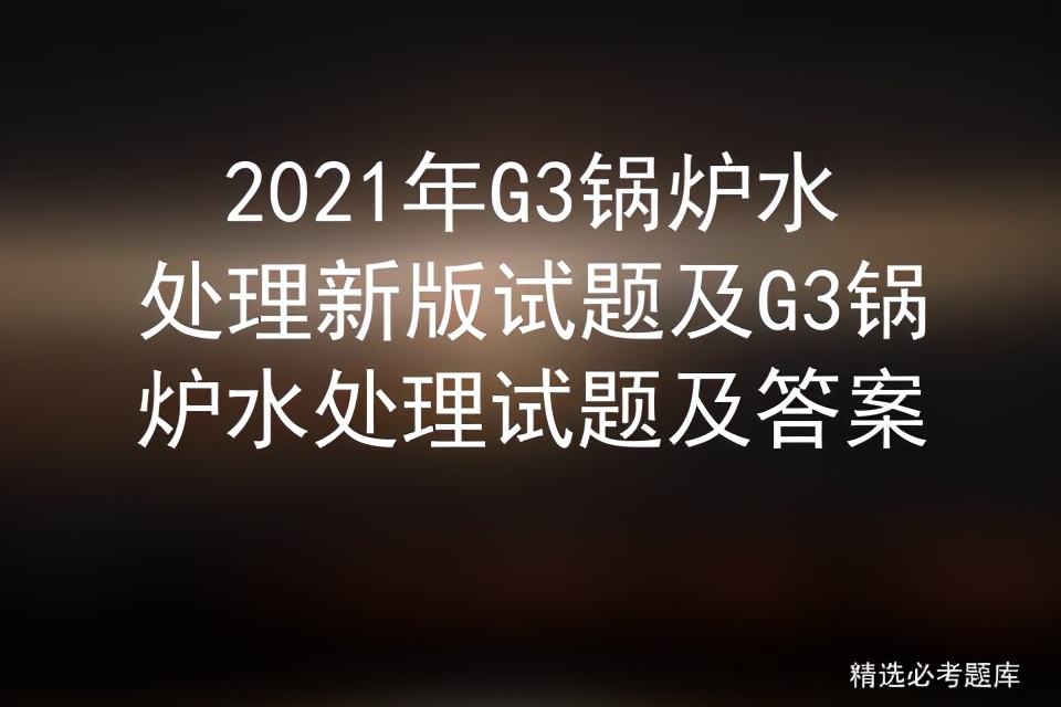 g3锅炉水处理实操考试题库,锅炉水处理g3题库全国通用吗