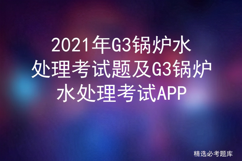 g3电站锅炉考试题,2023锅炉水处理考试题库