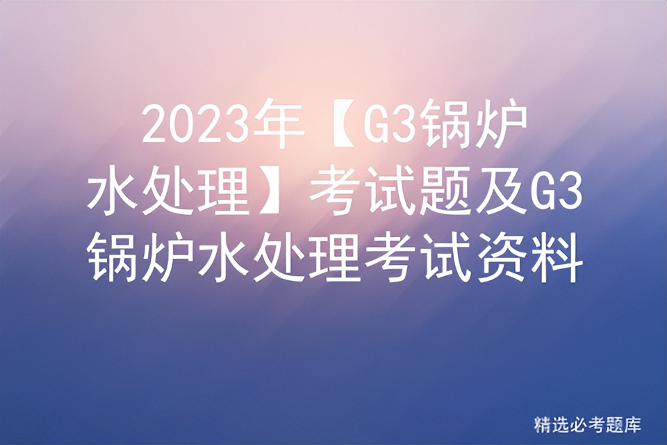 g3锅炉水处理考试资料,锅炉水处理g3题库及解析2024