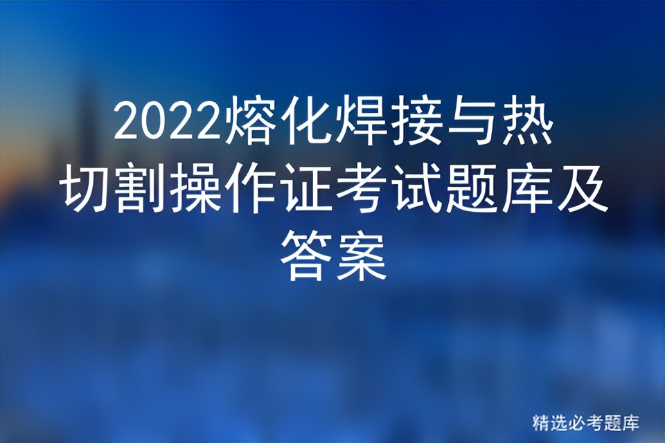 熔化焊与热切割操作证考试题,2021熔化焊与热切割考试题库